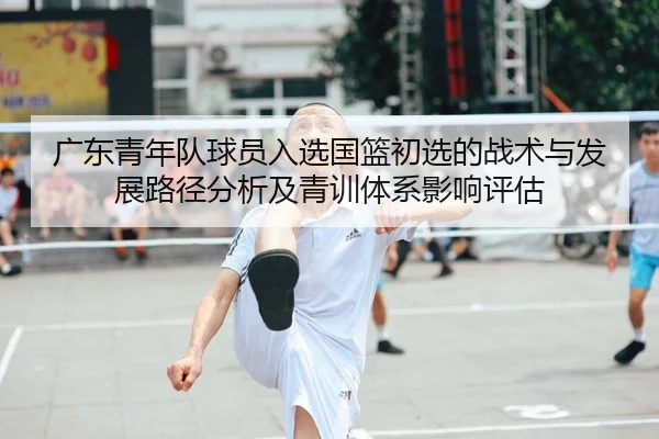 广东青年队球员入选国篮初选的战术与发展路径分析及青训体系影响评估